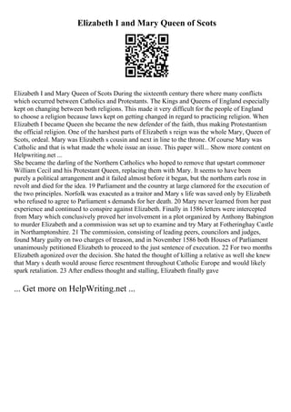 Elizabeth I and Mary Queen of Scots
Elizabeth I and Mary Queen of Scots During the sixteenth century there where many conflicts
which occurred between Catholics and Protestants. The Kings and Queens of England especially
kept on changing between both religions. This made it very difficult for the people of England
to choose a religion because laws kept on getting changed in regard to practicing religion. When
Elizabeth I became Queen she became the new defender of the faith, thus making Protestantism
the official religion. One of the harshest parts of Elizabeth s reign was the whole Mary, Queen of
Scots, ordeal. Mary was Elizabeth s cousin and next in line to the throne. Of course Mary was
Catholic and that is what made the whole issue an issue. This paper will... Show more content on
Helpwriting.net ...
She became the darling of the Northern Catholics who hoped to remove that upstart commoner
William Cecil and his Protestant Queen, replacing them with Mary. It seems to have been
purely a political arrangement and it failed almost before it began, but the northern earls rose in
revolt and died for the idea. 19 Parliament and the country at large clamored for the execution of
the two principles. Norfolk was exacuted as a traitor and Mary s life was saved only by Elizabeth
who refused to agree to Parliament s demands for her death. 20 Mary never learned from her past
experience and continued to conspire against Elizabeth. Finally in 1586 letters were intercepted
from Mary which conclusively proved her involvement in a plot organized by Anthony Babington
to murder Elizabeth and a commission was set up to examine and try Mary at Fotheringhay Castle
in Northamptonshire. 21 The commission, consisting of leading peers, councilors and judges,
found Mary guilty on two charges of treason, and in November 1586 both Houses of Parliament
unanimously petitioned Elizabeth to proceed to the just sentence of execution. 22 For two months
Elizabeth agonized over the decision. She hated the thought of killing a relative as well she knew
that Mary s death would arouse fierce resentment throughout Catholic Europe and would likely
spark retaliation. 23 After endless thought and stalling, Elizabeth finally gave
... Get more on HelpWriting.net ...
 