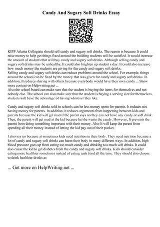 Candy And Sugary Soft Drinks Essay
KIPP Atlanta Collegiate should sell candy and sugary soft drinks. The reason is because It could
raise money to help get things fixed around the building students will be satisfied. It would increase
the amount of students that will buy candy and sugary soft drinks. Although selling candy and
sugary soft drinks may be unhealthy, It could also brighten up student s day. It could also increase
how much money the students are giving for the candy and sugary soft drinks.
Selling candy and sugary soft drinks can reduce problems around the school. For example, things
around the school can be fixed by the money that was given for candy and sugary soft drinks. In
addition, It reduces sharing with others because everybody would have their own candy ... Show
more content on Helpwriting.net ...
Also the school board can make sure that the student is buying the items for themselves and not
nobody else. The school can also make sure that the student is buying a serving size for themselves.
students will have the advantage of having whatever they like.
Candy and sugary soft drinks sold in schools can be less money spent for parents. It reduces not
having money for parents. In addition, it reduces arguments from happening between kids and
parents because the kid will get mad if the parent says no they can not have any candy or soft drink.
Then, the parent will get mad at the kid because he/she wants the candy. However, It prevents the
parent from doing something important with their money. Also It will keep the parent from
spending all their money instead of letting the kid pay out of their pocket.
I also say no because at sometimes kids need nutrition in their body. They need nutrition because a
lot of candy and sugary soft drinks can harm their body in many different ways. In addition, high
blood pressure goes up from eating too much candy and drinking too much soft drinks. It could
also cause the kid to get diabetes from the candy and sugary soft drinks. Kids should consider
eating more healthier sometimes instead of eating junk food all the time. They should also choose
to drink healthier drinks as
... Get more on HelpWriting.net ...
 