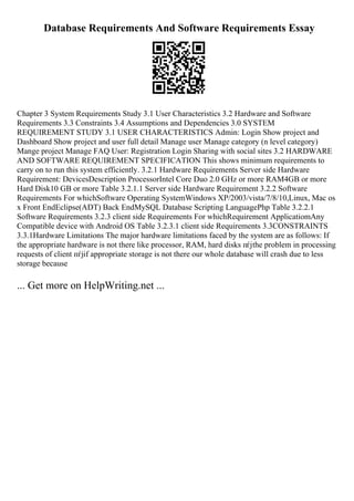Database Requirements And Software Requirements Essay
Chapter 3 System Requirements Study 3.1 User Characteristics 3.2 Hardware and Software
Requirements 3.3 Constraints 3.4 Assumptions and Dependencies 3.0 SYSTEM
REQUIREMENT STUDY 3.1 USER CHARACTERISTICS Admin: Login Show project and
Dashboard Show project and user full detail Manage user Manage category (n level category)
Mange project Manage FAQ User: Registration Login Sharing with social sites 3.2 HARDWARE
AND SOFTWARE REQUIREMENT SPECIFICATION This shows minimum requirements to
carry on to run this system efficiently. 3.2.1 Hardware Requirements Server side Hardware
Requirement: DevicesDescription ProcessorIntel Core Duo 2.0 GHz or more RAM4GB or more
Hard Disk10 GB or more Table 3.2.1.1 Server side Hardware Requirement 3.2.2 Software
Requirements For whichSoftware Operating SystemWindows XP/2003/vista/7/8/10,Linux, Mac os
x Front EndEclipse(ADT) Back EndMySQL Database Scripting LanguagePhp Table 3.2.2.1
Software Requirements 3.2.3 client side Requirements For whichRequirement ApplicatiomAny
Compatible device with Android OS Table 3.2.3.1 client side Requirements 3.3CONSTRAINTS
3.3.1Hardware Limitations The major hardware limitations faced by the system are as follows: If
the appropriate hardware is not there like processor, RAM, hard disks пѓјthe problem in processing
requests of client пѓјif appropriate storage is not there our whole database will crash due to less
storage because
... Get more on HelpWriting.net ...
 