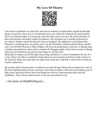 My Love Of Theatre
I have been a performer my entire life, and want to continue to impact those around me through
theater. In my life, I have not yet encountered such a raw reflection of human life and emotions.
My love of theater began at a young age, and since then I have seen how the twists and turns of
plays and musicals can deeply impact an audience. My freshman year I actually performed at
my school s brother school and played Celisse in Godspell. My sophomore year I played Mrs.
Harcourt in Anything Goes, my junior year I was the Wardrobe in Beauty and the Beast, and this
year I was the Bird Woman in Mary Poppins. My favorite performances, however, is Spring Sing,
a student run production where classes compete for bragging rights. I have been an actor in Spring
Sing since my freshman year and my class hopes to win this year!
Being able to express myself through song, acting, and dance is a form of meditation for me. It is
a time where I am able to completely forget about my own anxieties and focus on the worries of
the character. Roles are static until you make them come alive, and that is where there is room for
creative expression.
My greatest skill is knowing how to improvise on and off stage. Being able to improvise is one of
the most important skills an actor can learn. I have been in improv club since my freshman year of
high school, and truly believe that it has helped me with my communication skills and self
confidence. These classes teach me how to use my environment to my
... Get more on HelpWriting.net ...
 