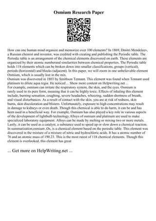 Osmium Research Paper
How can one human mind organize and memorize over 100 elements? In 1869, Dmitri Mendeleev,
a Russian chemist and inventor, was credited with creating and publishing the Periodic table. The
Periodic table is an arrangement of the chemical elements discovered on earth. These elements are
organized by their atomic numberand similarities between chemical properties. The Periodic table
holds 118 elements which can be broken down into smaller classifications, groups (vertical),
periods (horizontal) and blocks (adjacent). In this paper, we will zoom in one unbelievable element
Osmium, which is usually lost in the mix.
Osmium was discovered in 1803 by Smithson Tennant. This element was found when Tennant used
platinum to dilute aqua regia. He noticed ... Show more content on Helpwriting.net ...
For example, osmium can irritate the respiratory system, the skin, and the eyes. Osmium is
rarely used in its pure form, meaning that it can be highly toxic. Effects of inhaling this element
include, burning sensation, coughing, severe headaches, wheezing, sudden shortness of breath,
and visual disturbances. As a result of contact with the skin, you are at risk of redness, skin
burns, skin discoloration and blisters. Unfortunately, exposure to high concentrations may result
in damage to kidneys or even death. Though this chemical is able to do harm, it can be and has
been used in a beneficial way. For example, Osmium has also played a key role in various aspects
of the development of lightbulb technology.Alloys of osmium and platinum are used to make
specialized laboratory equipment. Alloys can be made by melting or mixing two or more metals.
Lastly, it can be used as a catalyst, a substance used to speed up or slow down a chemical reaction.
In summarization,osmium ,Os, is a chemical element based on the periodic table. This element was
discovered in the mixture of a mixture of nitric and hydrochloric acids. It has a atomic number of
76 and an atomic mass of 190.23. This is the most rarest of 118 chemical elements. Though this
element is overlooked, this element has great
... Get more on HelpWriting.net ...
 