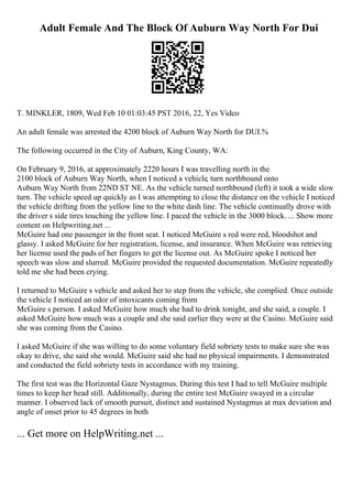 Adult Female And The Block Of Auburn Way North For Dui
T. MINKLER, 1809, Wed Feb 10 01:03:45 PST 2016, 22, Yes Video
An adult female was arrested the 4200 block of Auburn Way North for DUI.%
The following occurred in the City of Auburn, King County, WA:
On February 9, 2016, at approximately 2220 hours I was travelling north in the
2100 block of Auburn Way North, when I noticed a vehicle, turn northbound onto
Auburn Way North from 22ND ST NE. As the vehicle turned northbound (left) it took a wide slow
turn. The vehicle speed up quickly as I was attempting to close the distance on the vehicle I noticed
the vehicle drifting from the yellow line to the white dash line. The vehicle continually drove with
the driver s side tires touching the yellow line. I paced the vehicle in the 3000 block. ... Show more
content on Helpwriting.net ...
McGuire had one passenger in the front seat. I noticed McGuire s red were red, bloodshot and
glassy. I asked McGuire for her registration, license, and insurance. When McGuire was retrieving
her license used the pads of her fingers to get the license out. As McGuire spoke I noticed her
speech was slow and slurred. McGuire provided the requested documentation. McGuire repeatedly
told me she had been crying.
I returned to McGuire s vehicle and asked her to step from the vehicle, she complied. Once outside
the vehicle I noticed an odor of intoxicants coming from
McGuire s person. I asked McGuire how much she had to drink tonight, and she said, a couple. I
asked McGuire how much was a couple and she said earlier they were at the Casino. McGuire said
she was coming from the Casino.
I asked McGuire if she was willing to do some voluntary field sobriety tests to make sure she was
okay to drive, she said she would. McGuire said she had no physical impairments. I demonstrated
and conducted the field sobriety tests in accordance with my training.
The first test was the Horizontal Gaze Nystagmus. During this test I had to tell McGuire multiple
times to keep her head still. Additionally, during the entire test McGuire swayed in a circular
manner. I observed lack of smooth pursuit, distinct and sustained Nystagmus at max deviation and
angle of onset prior to 45 degrees in both
... Get more on HelpWriting.net ...
 