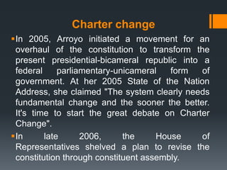 Charter change
In 2005, Arroyo initiated a movement for an
 overhaul of the constitution to transform the
 present presidential-bicameral republic into a
 federal     parliamentary-unicameral   form  of
 government. At her 2005 State of the Nation
 Address, she claimed "The system clearly needs
 fundamental change and the sooner the better.
 It's time to start the great debate on Charter
 Change".
In      late      2006,     the     House    of
 Representatives shelved a plan to revise the
 constitution through constituent assembly.
 