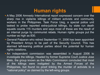 Human rights
 A May 2006 Amnesty International report expressed concern over the
  sharp rise in vigilante killings of militant activists and community
  workers in the Philippines. Task Force Usig, a special police unit
  tasked to probe reported extra-judicial killings, by state run death
  squads counts 115 murders and says most of these are the result of
  an internal purge by communist rebels. Human rights groups put the
  number as high as 830.
 General Palparan who retired September 11, 2006 has been appointed
  by President Arroyo to be part of the Security Council. This has
  alarmed left-leaning political parties about the potential for human
  rights violations.
 An independent commission was assembled in August 2006 to
  investigate the killings. Headed by former Supreme Court Justice Jose
  Melo, the group known as the Melo Commission concluded that most
  of the killings were instigated by the Armed Forces of the
  Philippines, but found no proof linking the murder of activists to a
  "national policy" as claimed by the left-wing groups.
 