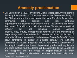 Amnesty proclamation
 On September 5, 2007, President Gloria Macapagal-Arroyo signed
  Amnesty Proclamation 1377 for members of the Communist Party of
  the Philippines and its armed wing, the New People's Army; other
  communist         rebel       groups;      and     their      umbrella
  organization, the National Democratic Front. The amnesty will cover
  the crime of rebellion and all other crimes "in pursuit of political
  beliefs,"       but       not      including     crimes        against
  chastity, rape, torture, kidnapping for ransom, use and trafficking of
  illegal drugs and other crimes for personal ends and violations of
  international law or convention and protocols "even if alleged to have
  been committed in pursuit of political beliefs." The National
  Committee on Social Integration (NCSI) will issue a Certificate of
  Amnesty to qualified applicants. Implementing rules and regulations
  are being drafted and the decree will be submitted to the Senate of
  the Philippines and the House of Representatives for their
  concurrence. The proclamation becomes effective only after
  Congress has concurred.
 