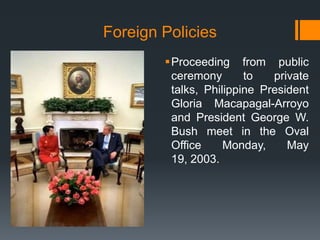 Foreign Policies
        Proceeding from public
         ceremony       to   private
         talks, Philippine President
         Gloria Macapagal-Arroyo
         and President George W.
         Bush meet in the Oval
         Office     Monday,     May
         19, 2003.
 