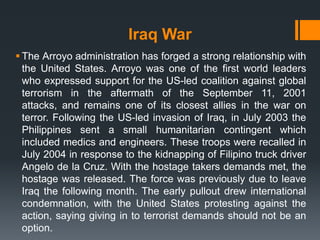 Iraq War
 The Arroyo administration has forged a strong relationship with
  the United States. Arroyo was one of the first world leaders
  who expressed support for the US-led coalition against global
  terrorism in the aftermath of the September 11, 2001
  attacks, and remains one of its closest allies in the war on
  terror. Following the US-led invasion of Iraq, in July 2003 the
  Philippines sent a small humanitarian contingent which
  included medics and engineers. These troops were recalled in
  July 2004 in response to the kidnapping of Filipino truck driver
  Angelo de la Cruz. With the hostage takers demands met, the
  hostage was released. The force was previously due to leave
  Iraq the following month. The early pullout drew international
  condemnation, with the United States protesting against the
  action, saying giving in to terrorist demands should not be an
  option.
 