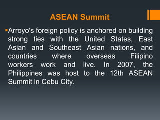 ASEAN Summit
Arroyo's foreign policy is anchored on building
 strong ties with the United States, East
 Asian and Southeast Asian nations, and
 countries      where       overseas    Filipino
 workers work and live. In 2007, the
 Philippines was host to the 12th ASEAN
 Summit in Cebu City.
 