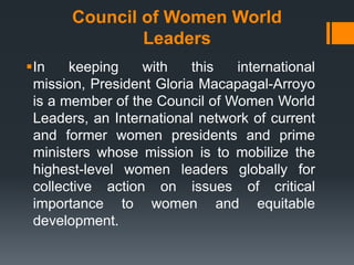 Council of Women World
               Leaders
In    keeping    with    this  international
 mission, President Gloria Macapagal-Arroyo
 is a member of the Council of Women World
 Leaders, an International network of current
 and former women presidents and prime
 ministers whose mission is to mobilize the
 highest-level women leaders globally for
 collective action on issues of critical
 importance to women and equitable
 development.
 