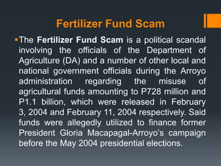 Fertilizer Fund Scam
The Fertilizer Fund Scam is a political scandal
 involving the officials of the Department of
 Agriculture (DA) and a number of other local and
 national government officials during the Arroyo
 administration regarding the misuse of
 agricultural funds amounting to P728 million and
 P1.1 billion, which were released in February
 3, 2004 and February 11, 2004 respectively. Said
 funds were allegedly utilized to finance former
 President Gloria Macapagal-Arroyo’s campaign
 before the May 2004 presidential elections.
 