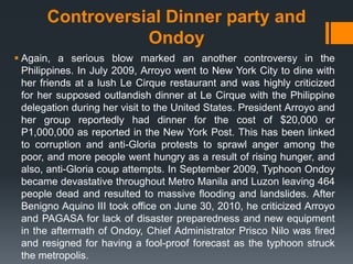 Controversial Dinner party and
                  Ondoy
 Again, a serious blow marked an another controversy in the
  Philippines. In July 2009, Arroyo went to New York City to dine with
  her friends at a lush Le Cirque restaurant and was highly criticized
  for her supposed outlandish dinner at Le Cirque with the Philippine
  delegation during her visit to the United States. President Arroyo and
  her group reportedly had dinner for the cost of $20,000 or
  P1,000,000 as reported in the New York Post. This has been linked
  to corruption and anti-Gloria protests to sprawl anger among the
  poor, and more people went hungry as a result of rising hunger, and
  also, anti-Gloria coup attempts. In September 2009, Typhoon Ondoy
  became devastative throughout Metro Manila and Luzon leaving 464
  people dead and resulted to massive flooding and landslides. After
  Benigno Aquino III took office on June 30, 2010, he criticized Arroyo
  and PAGASA for lack of disaster preparedness and new equipment
  in the aftermath of Ondoy, Chief Administrator Prisco Nilo was fired
  and resigned for having a fool-proof forecast as the typhoon struck
  the metropolis.
 