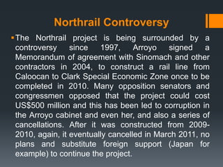 Northrail Controversy
The Northrail project is being surrounded by a
 controversy     since   1997,     Arroyo   signed    a
 Memorandum of agreement with Sinomach and other
 contractors in 2004, to construct a rail line from
 Caloocan to Clark Special Economic Zone once to be
 completed in 2010. Many opposition senators and
 congressmen opposed that the project could cost
 US$500 million and this has been led to corruption in
 the Arroyo cabinet and even her, and also a series of
 cancellations. After it was constructed from 2009-
 2010, again, it eventually cancelled in March 2011, no
 plans and substitute foreign support (Japan for
 example) to continue the project.
 