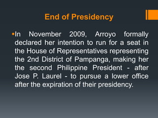 End of Presidency

In November 2009, Arroyo formally
 declared her intention to run for a seat in
 the House of Representatives representing
 the 2nd District of Pampanga, making her
 the second Philippine President - after
 Jose P. Laurel - to pursue a lower office
 after the expiration of their presidency.
 