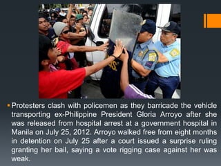  Protesters clash with policemen as they barricade the vehicle
  transporting ex-Philippine President Gloria Arroyo after she
  was released from hospital arrest at a government hospital in
  Manila on July 25, 2012. Arroyo walked free from eight months
  in detention on July 25 after a court issued a surprise ruling
  granting her bail, saying a vote rigging case against her was
  weak.
 