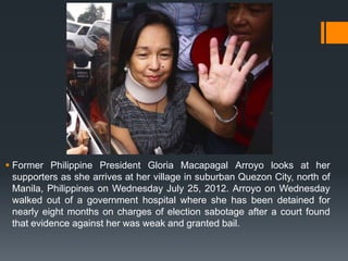  Former Philippine President Gloria Macapagal Arroyo looks at her
  supporters as she arrives at her village in suburban Quezon City, north of
  Manila, Philippines on Wednesday July 25, 2012. Arroyo on Wednesday
  walked out of a government hospital where she has been detained for
  nearly eight months on charges of election sabotage after a court found
  that evidence against her was weak and granted bail.
 