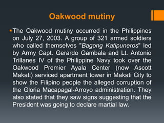 Oakwood mutiny
The Oakwood mutiny occurred in the Philippines
 on July 27, 2003. A group of 321 armed soldiers
 who called themselves "Bagong Katipuneros" led
 by Army Capt. Gerardo Gambala and Lt. Antonio
 Trillanes IV of the Philippine Navy took over the
 Oakwood Premier Ayala Center (now Ascott
 Makati) serviced apartment tower in Makati City to
 show the Filipino people the alleged corruption of
 the Gloria Macapagal-Arroyo administration. They
 also stated that they saw signs suggesting that the
 President was going to declare martial law.
 