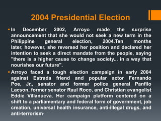 2004 Presidential Election
 In December 2002, Arroyo made                  the   surprise
  announcement that she would not seek a new term in the
  Philippine      general    election,    2004.Ten      months
  later, however, she reversed her position and declared her
  intention to seek a direct mandate from the people, saying
  "there is a higher cause to change society... in a way that
  nourishes our future".
 Arroyo faced a tough election campaign in early 2004
  against Estrada friend and popular actor Fernando
  Poe, Jr., senator and former police general Panfilo
  Lacson, former senator Raul Roco, and Christian evangelist
  Eddie Villanueva. Her campaign platform centered on a
  shift to a parliamentary and federal form of government, job
  creation, universal health insurance, anti-illegal drugs, and
  anti-terrorism.
 
