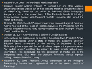  November 29, 2007- The Peninsula Manila Rebellion
 Detained Senator Antonio Trillanes IV, General Lim and other Magdalo
  (mutineers) officials walked out of their trial and marched through the streets
  of Makati City, called for the ouster of President Gloria Macapagal-
  Arroyo, and seized the second floor of The Peninsula Manila Hotel along
  Ayala Avenue. Former Vice-President Teofisto Guingona also joined the
  march to the hotel.
 October 13, 2008- the 4th 97-page impeachment complaint against President
  Arroyo was filed at the House of Representatives of the Philippines with the
  required endorsements by Party list Representatives Satur Ocampo, Teodoro
  Casiño and Liza Maza
 October 25, 2007- Arroyo granted a pardon to Joseph Estrada
 in the wake of the massacre of 57 people in Ampatuan town, President Arroyo
  placed Maguindanao under a state of martial law, Executive Secretary
  Eduardo Ermita announced on the morning of December 5, 2009.
  Malacañang has suspended the writ of habeas corpus in the province except
  "for certain areas," enabling the military to make arrests without court
  intervention. This constitutes the first declaration of martial law in the
  Philippines since 1972, when then-president Ferdinand Marcos imposed
  military rule over the entire country
 November 30, 2009- President Arroyo announced on the Philippine
  Broadcasting Service her congressional bid for the second district of
  Pampanga
 