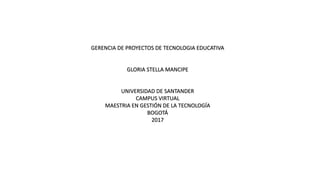 GERENCIA DE PROYECTOS DE TECNOLOGIA EDUCATIVA
GLORIA STELLA MANCIPE
UNIVERSIDAD DE SANTANDER
CAMPUS VIRTUAL
MAESTRIA EN GESTIÓN DE LA TECNOLOGÍA
BOGOTÁ
2017
 