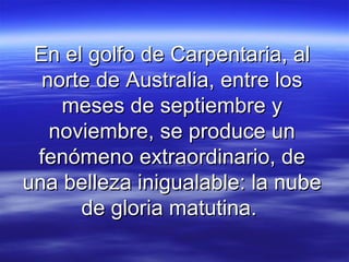 En el golfo de Carpentaria, al
  norte de Australia, entre los
    meses de septiembre y
   noviembre, se produce un
 fenómeno extraordinario, de
una belleza inigualable: la nube
      de gloria matutina.
 