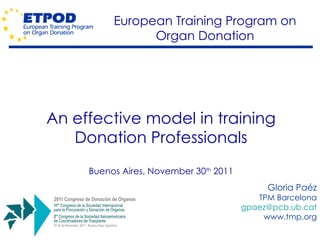 An effective model in training Donation Professionals Buenos Aires, November 30 th  2011 Gloria Paéz TPM Barcelona [email_address] www.tmp.org European Training Program on Organ Donation 