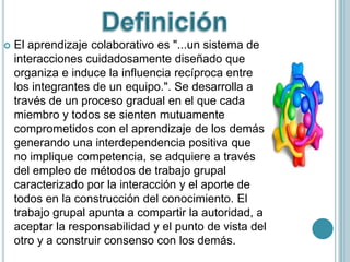    El aprendizaje colaborativo es "...un sistema de
    interacciones cuidadosamente diseñado que
    organiza e induce la influencia recíproca entre
    los integrantes de un equipo.". Se desarrolla a
    través de un proceso gradual en el que cada
    miembro y todos se sienten mutuamente
    comprometidos con el aprendizaje de los demás
    generando una interdependencia positiva que
    no implique competencia, se adquiere a través
    del empleo de métodos de trabajo grupal
    caracterizado por la interacción y el aporte de
    todos en la construcción del conocimiento. El
    trabajo grupal apunta a compartir la autoridad, a
    aceptar la responsabilidad y el punto de vista del
    otro y a construir consenso con los demás.
 