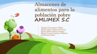 Almacenes de
alimentos para la
población pobre
AMLIMEX S.C
• Abigail Carrizalez Valles.
• Alexia Anay Chavez Cuevas.
• Gloria Elena Pérez Vargas.
• María Luisa Gutiérrez Moran.
• Guillermo Ortiz.
 