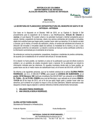 REPÚBLICA DE COLOMBIA
DEPARTAMENTO DE ANTIOQUIA
ALCALDÍA MUNICIPAL CIUDAD DE ANTIOQUIA
“ANTIOQUIA, CIUDAD DE OPORTUNIDADES…”
http://santafedeantioquia-antioquia.gov.co
Palacio Consistorial Carrera 9 No. 9-22 Tel. 853 11 36 Ext. 101 Fax 853 11 01
EDICTO No.
(20 de junio de 2013)
LA SECRETARIA DE PLANEACION E INFRAESTRUCTURA DEL MUNICIPIO DE SANTA FE DE
ANTIOQUIA - ANTIOQUIA
Con base en lo dispuesto en el Decreto 1469 de 2010, en su Capítulo II, Sección II Del
procedimiento para la expedición de la licencia y sus Modificaciones, Artículo 29. Citación a
vecinos, el cual dispone “El curador urbano o la autoridad municipal o distrital competente para el
estudio, trámite y expedición de licencias, citará a los vecinos colindantes del inmueble o inmuebles
objeto de la solicitud para que hagan parte y puedan hacer valer sus derechos. En la citación se dará
a conocer, por lo menos, el número de radicación y fecha, el nombre del solicitante de la licencia, la
dirección del inmueble o inmuebles objeto de solicitud, la modalidad de la misma y el uso o usos
propuestos conforme a la radicación. La citación a vecinos se hará por correo certificado conforme a
la información suministrada por el solicitante de la licencia.
Se entiende por vecinos los propietarios, poseedores, tenedores o residentes de predios colindantes,
de acuerdo con lo establecido en el numeral 6 del artículo 21 de este decreto.
Si la citación no fuere posible, se insertará un aviso en la publicación que para tal efecto tuviere la
entidad o en un periódico de amplia circulación local o nacional. En la publicación se incluirá la
información indicada para las citaciones. En aquellos municipios donde esto no fuere posible, se
puede hacer uso de un medio masivo de radiodifusión local, en el horario de 8:00 A.M. a 8:00 P.M.”
Se Informa a las siguientes personas, que se ha recibido solicitud de la señora GLORIA PINEDA
RODRÍGUEZ, con C.C. 21.499.335 Y OTRA, para expedir la LICENCIA DE SUBDIVISIÓN, en el
predio: 00150 Manzana: 040 matrícula inmobiliaria Nro.024-0013647 con ubicación en la VEREDA
EL TUNAL – EL ALTO DEL CEIBÓN zona rural del Municipio; cuyo radicado es el número 05042-0-
13-0129 del 29 de mayo de 2013, con el fin de que estos hagan parte y puedan hacer valer sus
derechos; por lo anterior en un plazo no mayor a cinco (5) días calendario, deberán acercarse a este
despacho si tienen alguna objeción o solicitud referente al trámite anteriormente mencionado:
1. ORLANDO PINEDA RODRÍGUEZ.
2. ANA GRACIELA BORJA RODRÍGUEZ.
GLORIA ASTRID PARRA MARIN
Secretaria de Planeación e Infraestructura.
Fecha de Fijación: Fecha Desfijcación:
_______________ ____________________
 