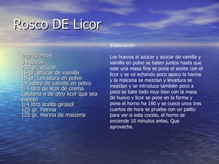 Rosco DE Licor Ingredientes   5 huevos 250 gr. azúcar 16 gr. azúcar de vainilla 15 gr. Levadura en polvo  Un sobre de vainilla en polvo 1/4 litro de licor de crema catalana o de otro licor que sea espeso 1/4 litro aceite girasol 125 gr. Harina 125 gr. Harina de maizena Elaboración Los huevos el azúcar y azúcar de vainilla y vainilla en polvo se baten juntos hasta que este una masa fina se pone el aceite con el licor y se va echando poco apoco la harina y la maicena se mezclan y levadura se mezclan y se introduce también poco a poco se bate todo muy bien con la masa de huevo y licor se pone en la forma y pone el horno ha 180 y se cuece unos tres cuartos de hora se prueba con un palito para ver si esta cocido, el horno se enciende 10 minutos antes. Que aproveche. 