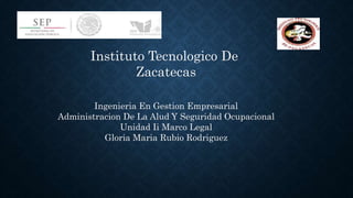 Instituto Tecnologico De
Zacatecas
Ingenieria En Gestion Empresarial
Administracion De La Alud Y Seguridad Ocupacional
Unidad Ii Marco Legal
Gloria Maria Rubio Rodriguez
 