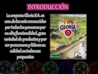 INTRODUCCIÓN
La empresa Gloria S.A. es
una de las más reconocidas
por todos los peruanos por
su alta funcionalidad, gran
variedad de productos y por
ser precursores y líderes en
calidad en todas sus
propuestas
 