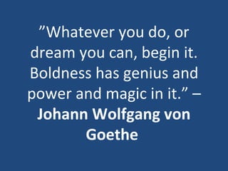 ” Whatever you do, or dream you can, begin it. Boldness has genius and power and magic in it.” –  Johann Wolfgang von Goethe   