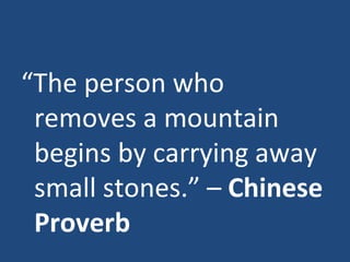 “ The person who removes a mountain begins by carrying away small stones.” –  Chinese Proverb 