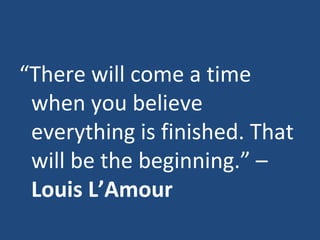 “ There will come a time when you believe everything is finished. That will be the beginning.” –  Louis L’Amour 