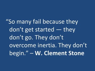 “ So many fail because they don’t get started — they don’t go. They don’t overcome inertia. They don’t begin.” –  W. Clement Stone 