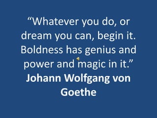 “Whatever you do, or dream you can, begin it. Boldness has genius and power and magic in it.”  Johann Wolfgang von Goethe 
