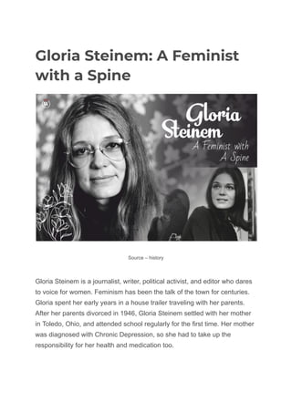 Gloria Steinem: A Feminist
with a Spine
Source – history
Gloria Steinem is a journalist, writer, political activist, and editor who dares
to voice for women. Feminism has been the talk of the town for centuries.
Gloria spent her early years in a house trailer traveling with her parents.
After her parents divorced in 1946, Gloria Steinem settled with her mother
in Toledo, Ohio, and attended school regularly for the first time. Her mother
was diagnosed with Chronic Depression, so she had to take up the
responsibility for her health and medication too.
 