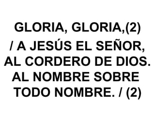 GLORIA, GLORIA,(2)
/ A JESÚS EL SEÑOR,
AL CORDERO DE DIOS.
AL NOMBRE SOBRE
TODO NOMBRE. / (2)
 
