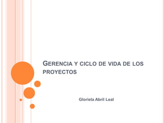 GERENCIA Y CICLO DE VIDA DE LOS
PROYECTOS
Gloriela Abril Leal
 