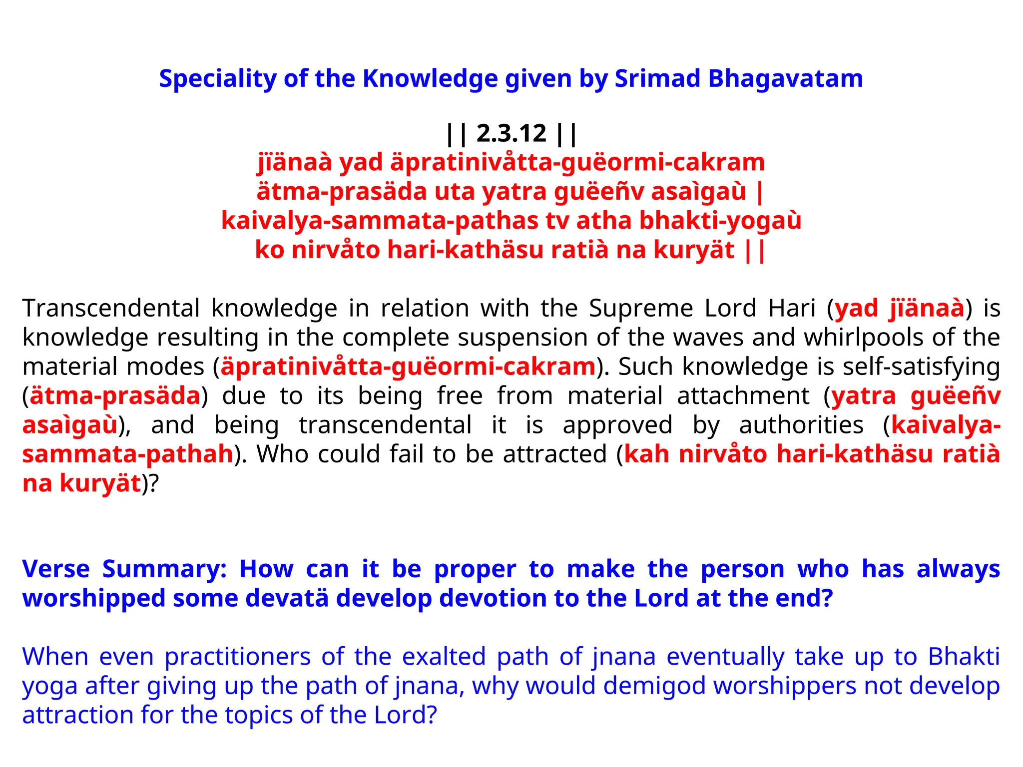 Speciality of the Knowledge given by Srimad Bhagavatam
|| 2.3.12 ||
jïänaà yad äpratinivåtta-guëormi-cakram
ätma-prasäda uta yatra guëeñv asaìgaù |
kaivalya-sammata-pathas tv atha bhakti-yogaù
ko nirvåto hari-kathäsu ratià na kuryät ||
Transcendental knowledge in relation with the Supreme Lord Hari (yad jïänaà) is
knowledge resulting in the complete suspension of the waves and whirlpools of the
material modes (äpratinivåtta-guëormi-cakram). Such knowledge is self-satisfying
(ätma-prasäda) due to its being free from material attachment (yatra guëeñv
asaìgaù), and being transcendental it is approved by authorities (kaivalya-
sammata-pathah). Who could fail to be attracted (kah nirvåto hari-kathäsu ratià
na kuryät)?
Verse Summary: How can it be proper to make the person who has always
worshipped some devatä develop devotion to the Lord at the end?
When even practitioners of the exalted path of jnana eventually take up to Bhakti
yoga after giving up the path of jnana, why would demigod worshippers not develop
attraction for the topics of the Lord?
 