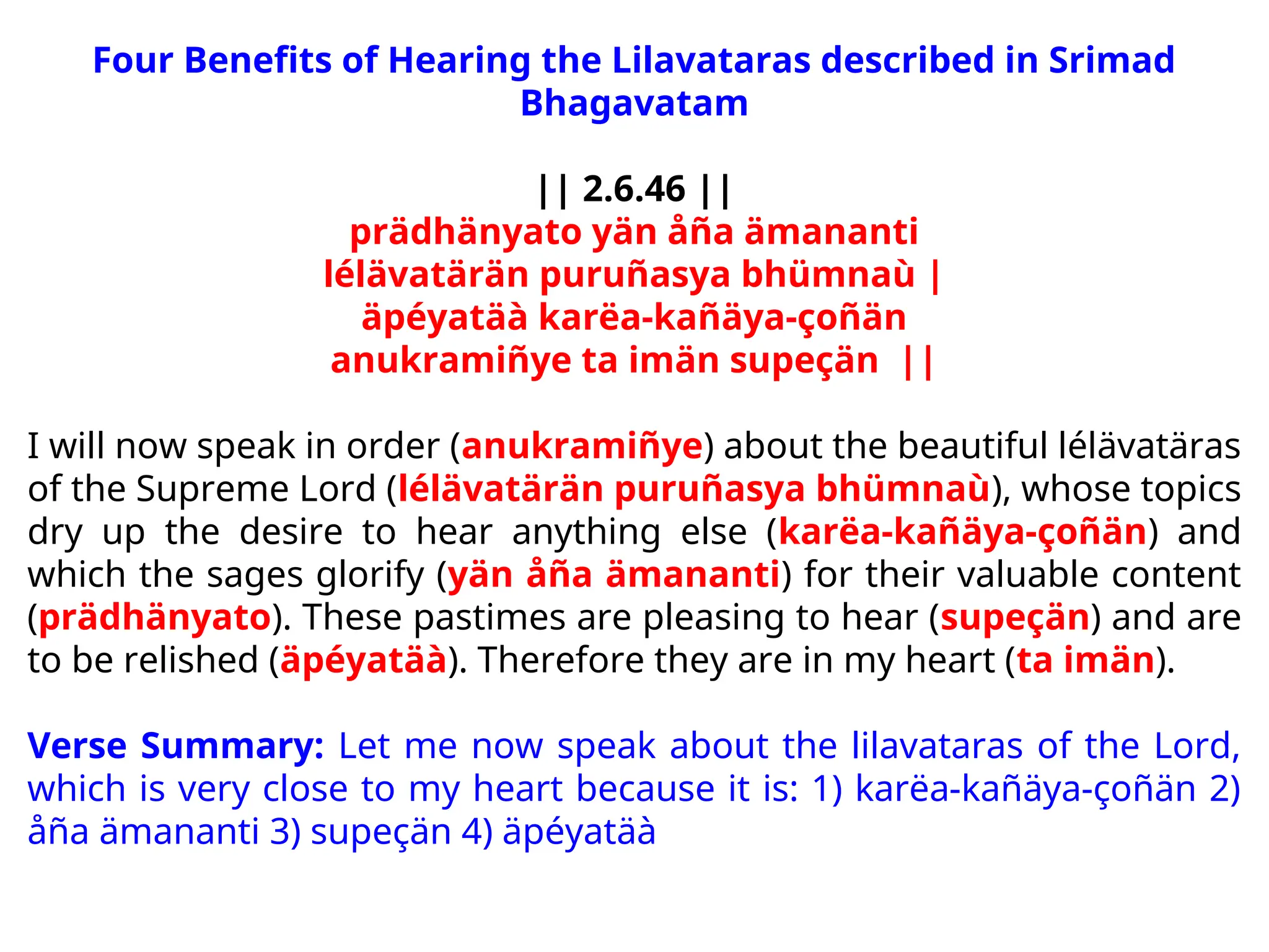 Four Benefits of Hearing the Lilavataras described in Srimad
Bhagavatam
|| 2.6.46 ||
prädhänyato yän åña ämananti
lélävatärän puruñasya bhümnaù |
äpéyatäà karëa-kañäya-çoñän
anukramiñye ta imän supeçän ||
I will now speak in order (anukramiñye) about the beautiful lélävatäras
of the Supreme Lord (lélävatärän puruñasya bhümnaù), whose topics
dry up the desire to hear anything else (karëa-kañäya-çoñän) and
which the sages glorify (yän åña ämananti) for their valuable content
(prädhänyato). These pastimes are pleasing to hear (supeçän) and are
to be relished (äpéyatäà). Therefore they are in my heart (ta imän).
Verse Summary: Let me now speak about the lilavataras of the Lord,
which is very close to my heart because it is: 1) karëa-kañäya-çoñän 2)
åña ämananti 3) supeçän 4) äpéyatäà
 