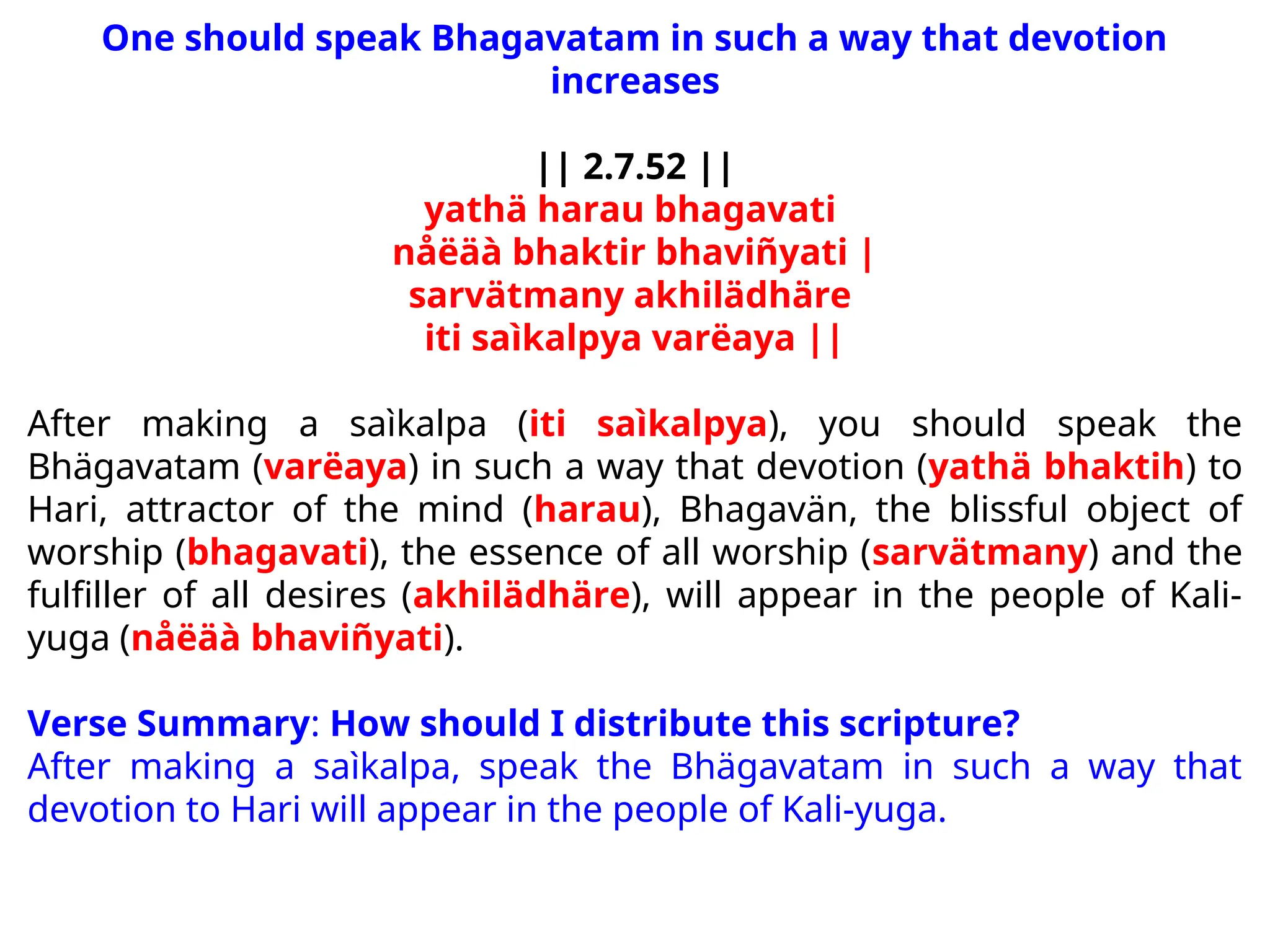 One should speak Bhagavatam in such a way that devotion
increases
|| 2.7.52 ||
yathä harau bhagavati
nåëäà bhaktir bhaviñyati |
sarvätmany akhilädhäre
iti saìkalpya varëaya ||
After making a saìkalpa (iti saìkalpya), you should speak the
Bhägavatam (varëaya) in such a way that devotion (yathä bhaktih) to
Hari, attractor of the mind (harau), Bhagavän, the blissful object of
worship (bhagavati), the essence of all worship (sarvätmany) and the
fulfiller of all desires (akhilädhäre), will appear in the people of Kali-
yuga (nåëäà bhaviñyati).
Verse Summary: How should I distribute this scripture?
After making a saìkalpa, speak the Bhägavatam in such a way that
devotion to Hari will appear in the people of Kali-yuga.
 