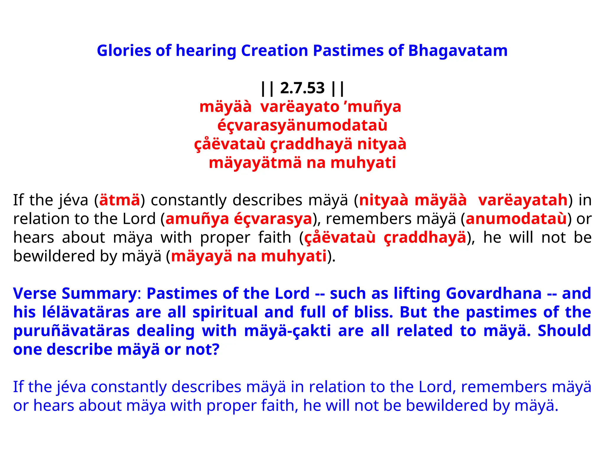 Glories of hearing Creation Pastimes of Bhagavatam
|| 2.7.53 ||
mäyäà varëayato ’muñya
éçvarasyänumodataù
çåëvataù çraddhayä nityaà
mäyayätmä na muhyati
If the jéva (ätmä) constantly describes mäyä (nityaà mäyäà varëayatah) in
relation to the Lord (amuñya éçvarasya), remembers mäyä (anumodataù) or
hears about mäya with proper faith (çåëvataù çraddhayä), he will not be
bewildered by mäyä (mäyayä na muhyati).
Verse Summary: Pastimes of the Lord -- such as lifting Govardhana -- and
his lélävatäras are all spiritual and full of bliss. But the pastimes of the
puruñävatäras dealing with mäyä-çakti are all related to mäyä. Should
one describe mäyä or not?
If the jéva constantly describes mäyä in relation to the Lord, remembers mäyä
or hears about mäya with proper faith, he will not be bewildered by mäyä.
 