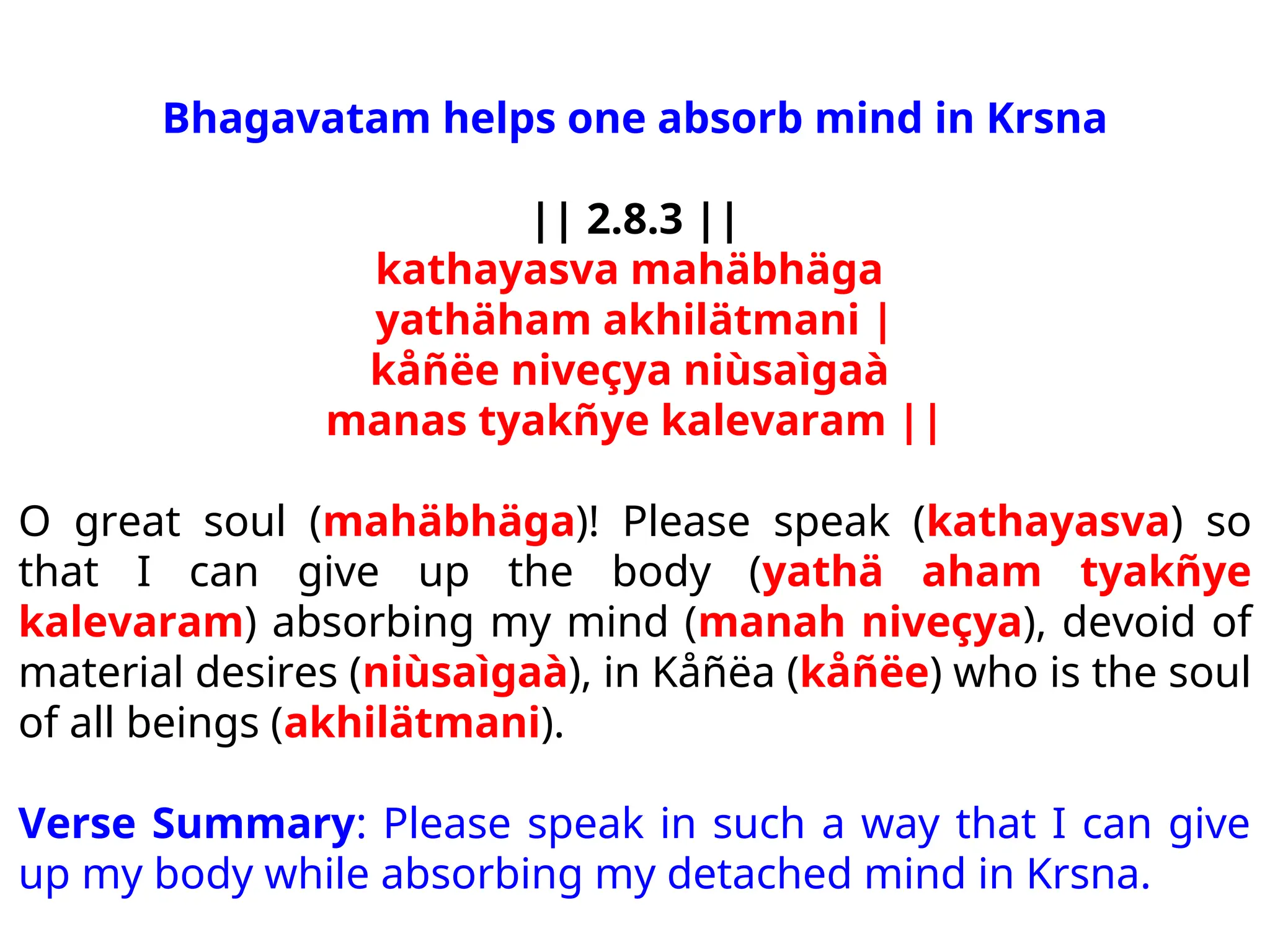 Bhagavatam helps one absorb mind in Krsna
|| 2.8.3 ||
kathayasva mahäbhäga
yathäham akhilätmani |
kåñëe niveçya niùsaìgaà
manas tyakñye kalevaram ||
O great soul (mahäbhäga)! Please speak (kathayasva) so
that I can give up the body (yathä aham tyakñye
kalevaram) absorbing my mind (manah niveçya), devoid of
material desires (niùsaìgaà), in Kåñëa (kåñëe) who is the soul
of all beings (akhilätmani).
Verse Summary: Please speak in such a way that I can give
up my body while absorbing my detached mind in Krsna.
 