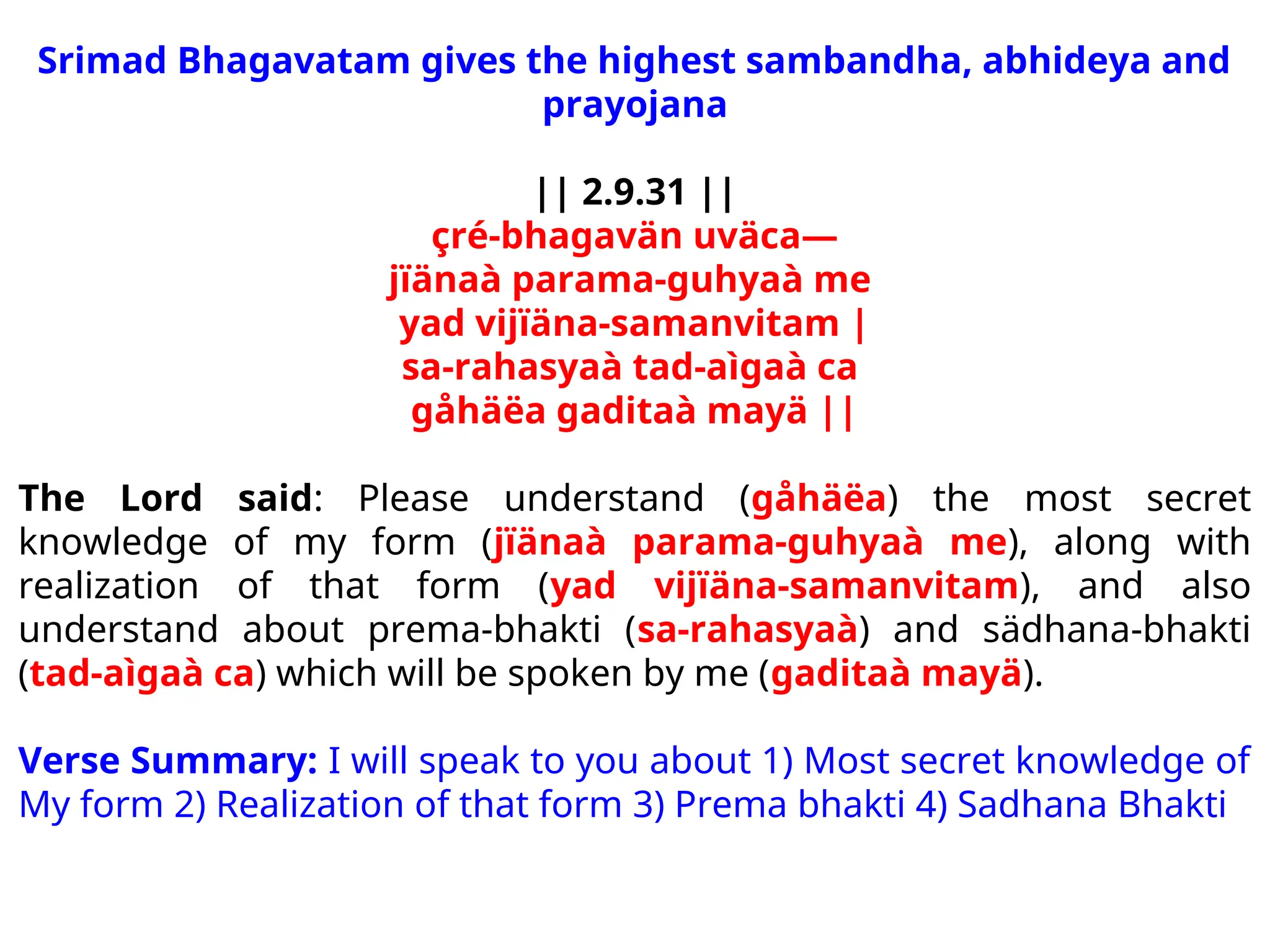Srimad Bhagavatam gives the highest sambandha, abhideya and
prayojana
|| 2.9.31 ||
çré-bhagavän uväca—
jïänaà parama-guhyaà me
yad vijïäna-samanvitam |
sa-rahasyaà tad-aìgaà ca
gåhäëa gaditaà mayä ||
The Lord said: Please understand (gåhäëa) the most secret
knowledge of my form (jïänaà parama-guhyaà me), along with
realization of that form (yad vijïäna-samanvitam), and also
understand about prema-bhakti (sa-rahasyaà) and sädhana-bhakti
(tad-aìgaà ca) which will be spoken by me (gaditaà mayä).
Verse Summary: I will speak to you about 1) Most secret knowledge of
My form 2) Realization of that form 3) Prema bhakti 4) Sadhana Bhakti
 