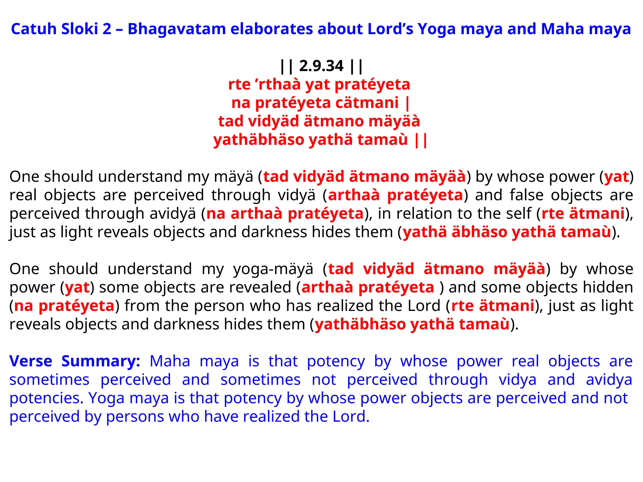 Catuh Sloki 2 – Bhagavatam elaborates about Lord’s Yoga maya and Maha maya
|| 2.9.34 ||
rte ’rthaà yat pratéyeta
na pratéyeta cätmani |
tad vidyäd ätmano mäyäà
yathäbhäso yathä tamaù ||
One should understand my mäyä (tad vidyäd ätmano mäyäà) by whose power (yat)
real objects are perceived through vidyä (arthaà pratéyeta) and false objects are
perceived through avidyä (na arthaà pratéyeta), in relation to the self (rte ätmani),
just as light reveals objects and darkness hides them (yathä äbhäso yathä tamaù).
One should understand my yoga-mäyä (tad vidyäd ätmano mäyäà) by whose
power (yat) some objects are revealed (arthaà pratéyeta ) and some objects hidden
(na pratéyeta) from the person who has realized the Lord (rte ätmani), just as light
reveals objects and darkness hides them (yathäbhäso yathä tamaù).
Verse Summary: Maha maya is that potency by whose power real objects are
sometimes perceived and sometimes not perceived through vidya and avidya
potencies. Yoga maya is that potency by whose power objects are perceived and not
perceived by persons who have realized the Lord.
 