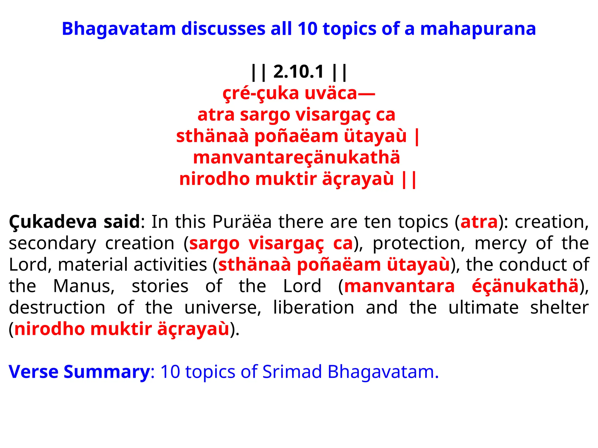 Bhagavatam discusses all 10 topics of a mahapurana
|| 2.10.1 ||
çré-çuka uväca—
atra sargo visargaç ca
sthänaà poñaëam ütayaù |
manvantareçänukathä
nirodho muktir äçrayaù ||
Çukadeva said: In this Puräëa there are ten topics (atra): creation,
secondary creation (sargo visargaç ca), protection, mercy of the
Lord, material activities (sthänaà poñaëam ütayaù), the conduct of
the Manus, stories of the Lord (manvantara éçänukathä),
destruction of the universe, liberation and the ultimate shelter
(nirodho muktir äçrayaù).
Verse Summary: 10 topics of Srimad Bhagavatam.
 