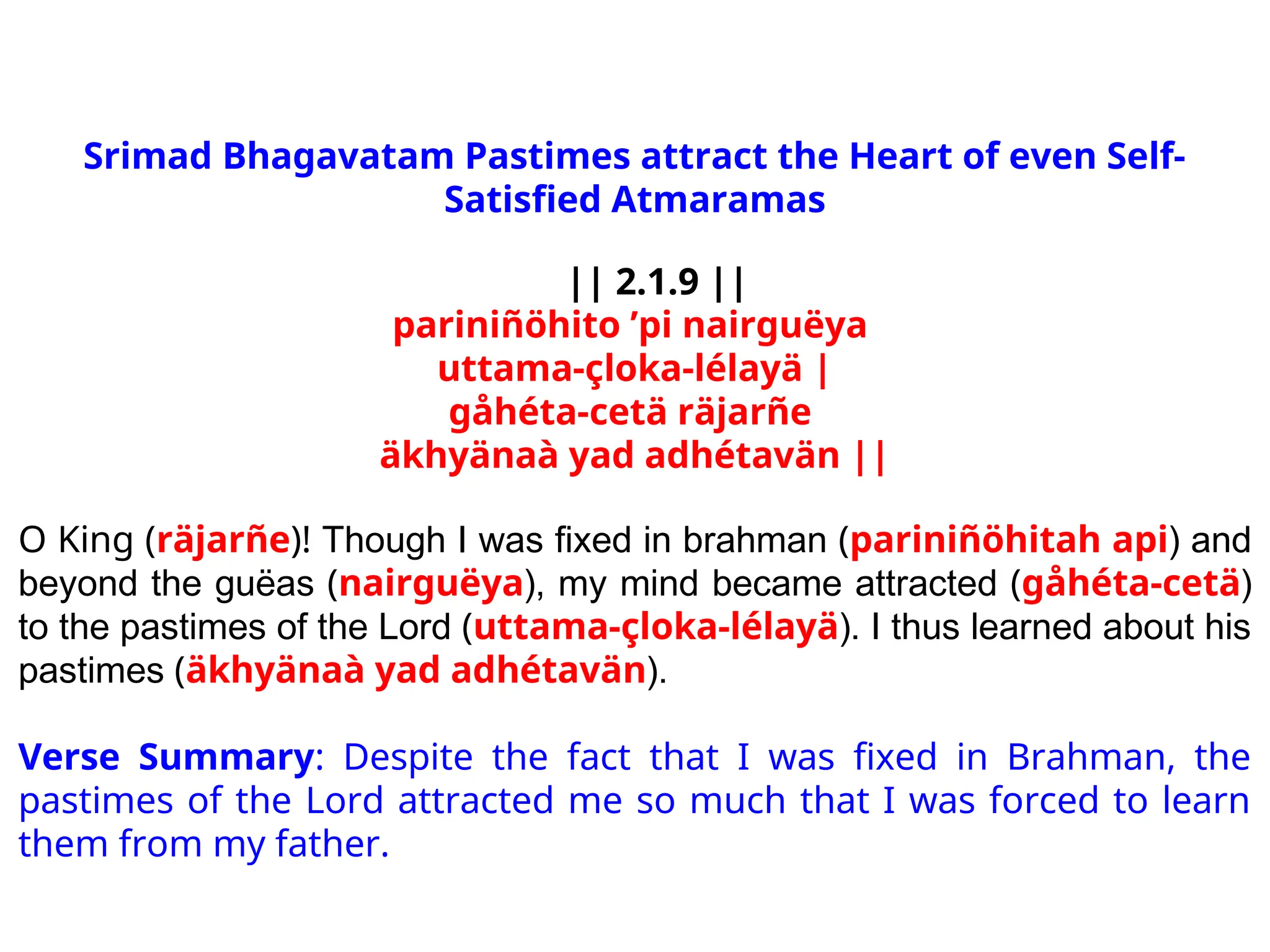Srimad Bhagavatam Pastimes attract the Heart of even Self-
Satisfied Atmaramas
|| 2.1.9 ||
pariniñöhito ’pi nairguëya
uttama-çloka-lélayä |
gåhéta-cetä räjarñe
äkhyänaà yad adhétavän ||
O King (räjarñe)! Though I was fixed in brahman (pariniñöhitah api) and
beyond the guëas (nairguëya), my mind became attracted (gåhéta-cetä)
to the pastimes of the Lord (uttama-çloka-lélayä). I thus learned about his
pastimes (äkhyänaà yad adhétavän).
Verse Summary: Despite the fact that I was fixed in Brahman, the
pastimes of the Lord attracted me so much that I was forced to learn
them from my father.
 