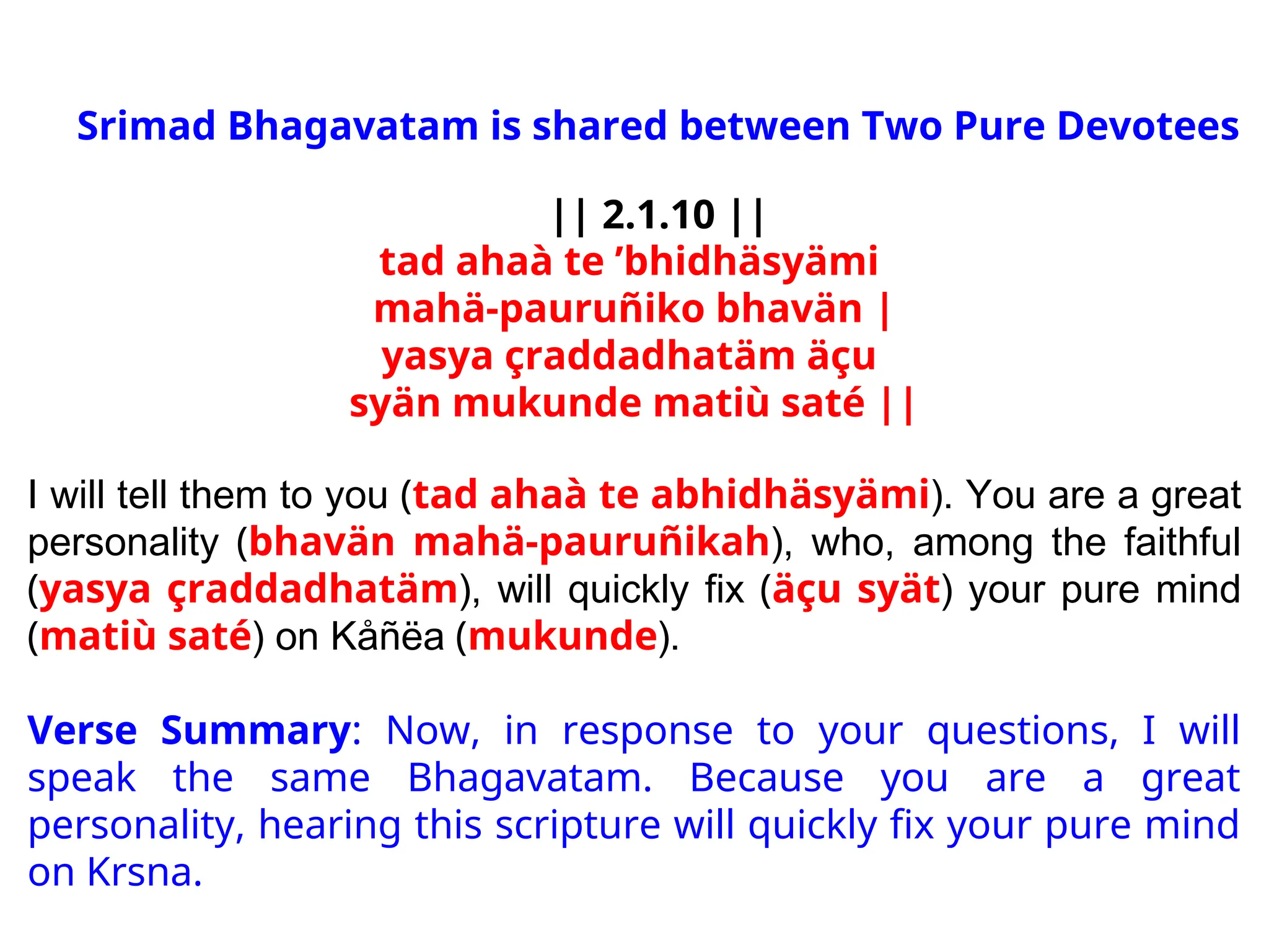 Srimad Bhagavatam is shared between Two Pure Devotees
|| 2.1.10 ||
tad ahaà te ’bhidhäsyämi
mahä-pauruñiko bhavän |
yasya çraddadhatäm äçu
syän mukunde matiù saté ||
I will tell them to you (tad ahaà te abhidhäsyämi). You are a great
personality (bhavän mahä-pauruñikah), who, among the faithful
(yasya çraddadhatäm), will quickly fix (äçu syät) your pure mind
(matiù saté) on Kåñëa (mukunde).
Verse Summary: Now, in response to your questions, I will
speak the same Bhagavatam. Because you are a great
personality, hearing this scripture will quickly fix your pure mind
on Krsna.
 
