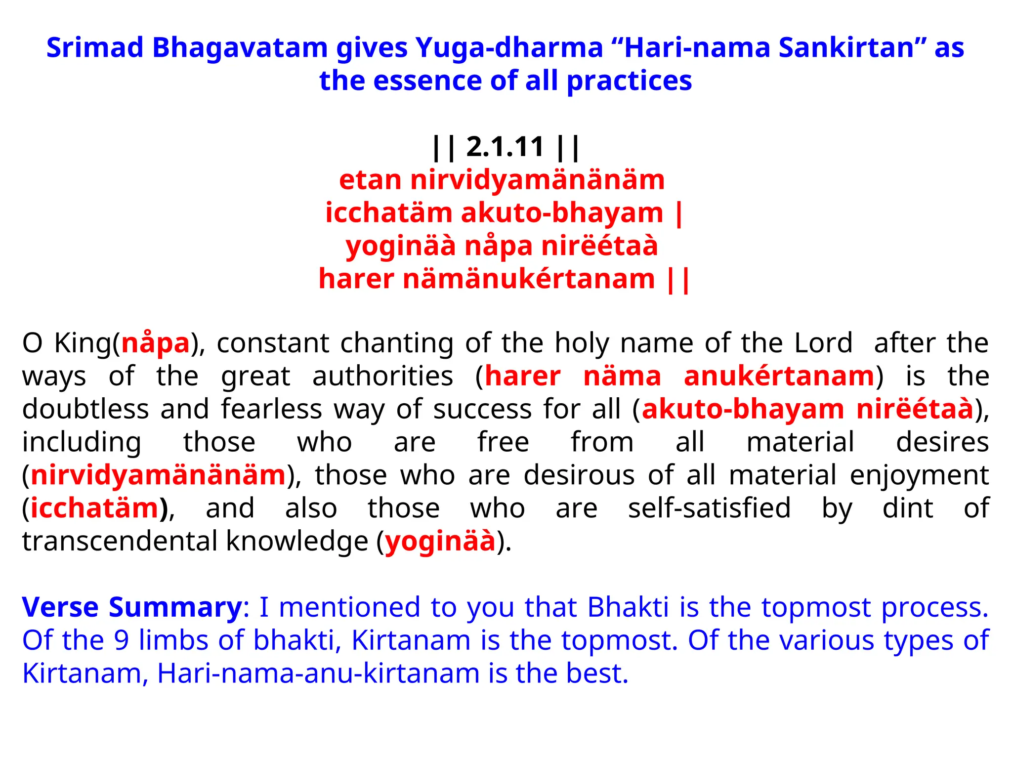 Srimad Bhagavatam gives Yuga-dharma “Hari-nama Sankirtan” as
the essence of all practices
|| 2.1.11 ||
etan nirvidyamänänäm
icchatäm akuto-bhayam |
yoginäà nåpa nirëétaà
harer nämänukértanam ||
O King(nåpa), constant chanting of the holy name of the Lord after the
ways of the great authorities (harer näma anukértanam) is the
doubtless and fearless way of success for all (akuto-bhayam nirëétaà),
including those who are free from all material desires
(nirvidyamänänäm), those who are desirous of all material enjoyment
(icchatäm), and also those who are self-satisfied by dint of
transcendental knowledge (yoginäà).
Verse Summary: I mentioned to you that Bhakti is the topmost process.
Of the 9 limbs of bhakti, Kirtanam is the topmost. Of the various types of
Kirtanam, Hari-nama-anu-kirtanam is the best.
 